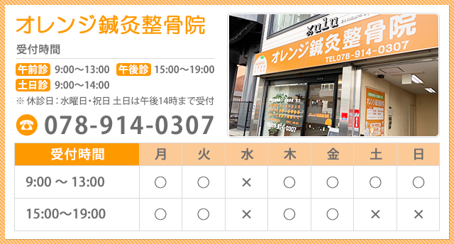 オレンジ鍼灸整骨院 受付時間 午前診 9:00～13:00 午後診 15:30～19:30 土日診 9:00～14:00 ※休診日：水曜日・祝日 土日は午後14時まで受付 078-914-0307