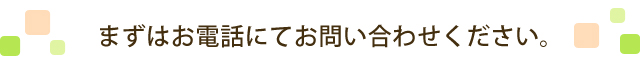 まずはお電話にてお問い合わせください。